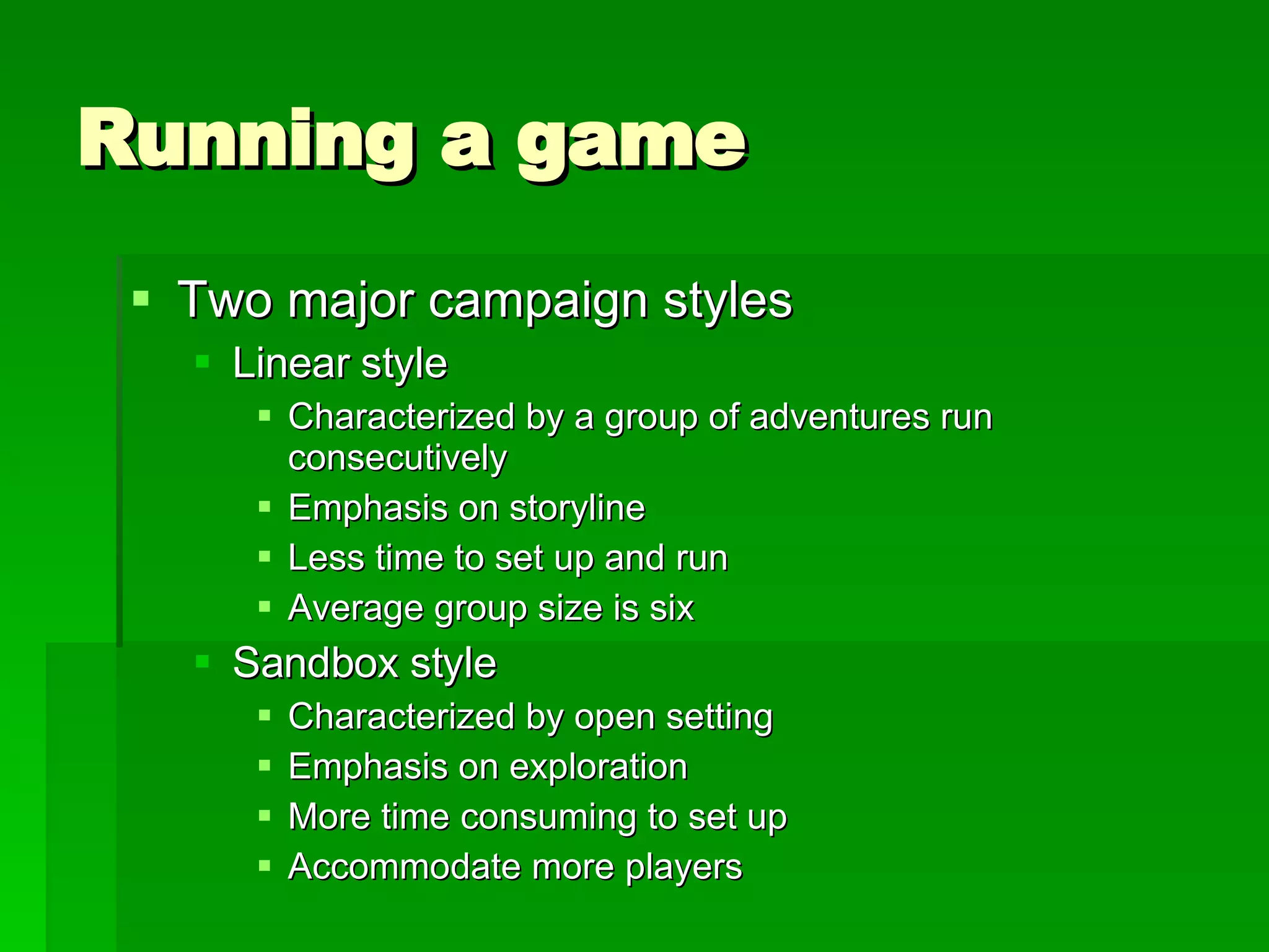 Running a game Two major campaign styles Linear style Characterized by a group of adventures run consecutively Emphasis on storyline Less time to set up and run Average group size is six Sandbox style Characterized by open setting Emphasis on exploration More time consuming to set up Accommodate more players 