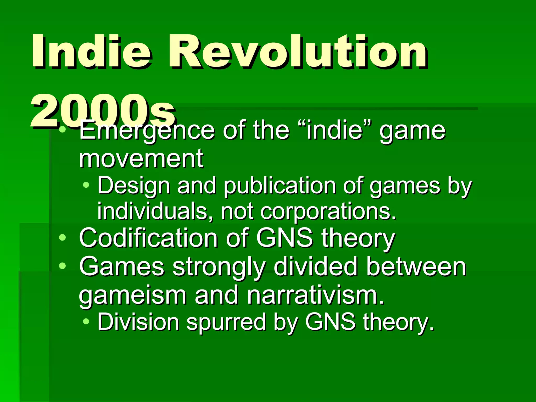 Indie Revolution 2000s Emergence of the “indie” game movement Design and publication of games by individuals, not corporations. Codification of GNS theory Games strongly divided between gameism and narrativism. Division spurred by GNS theory. 