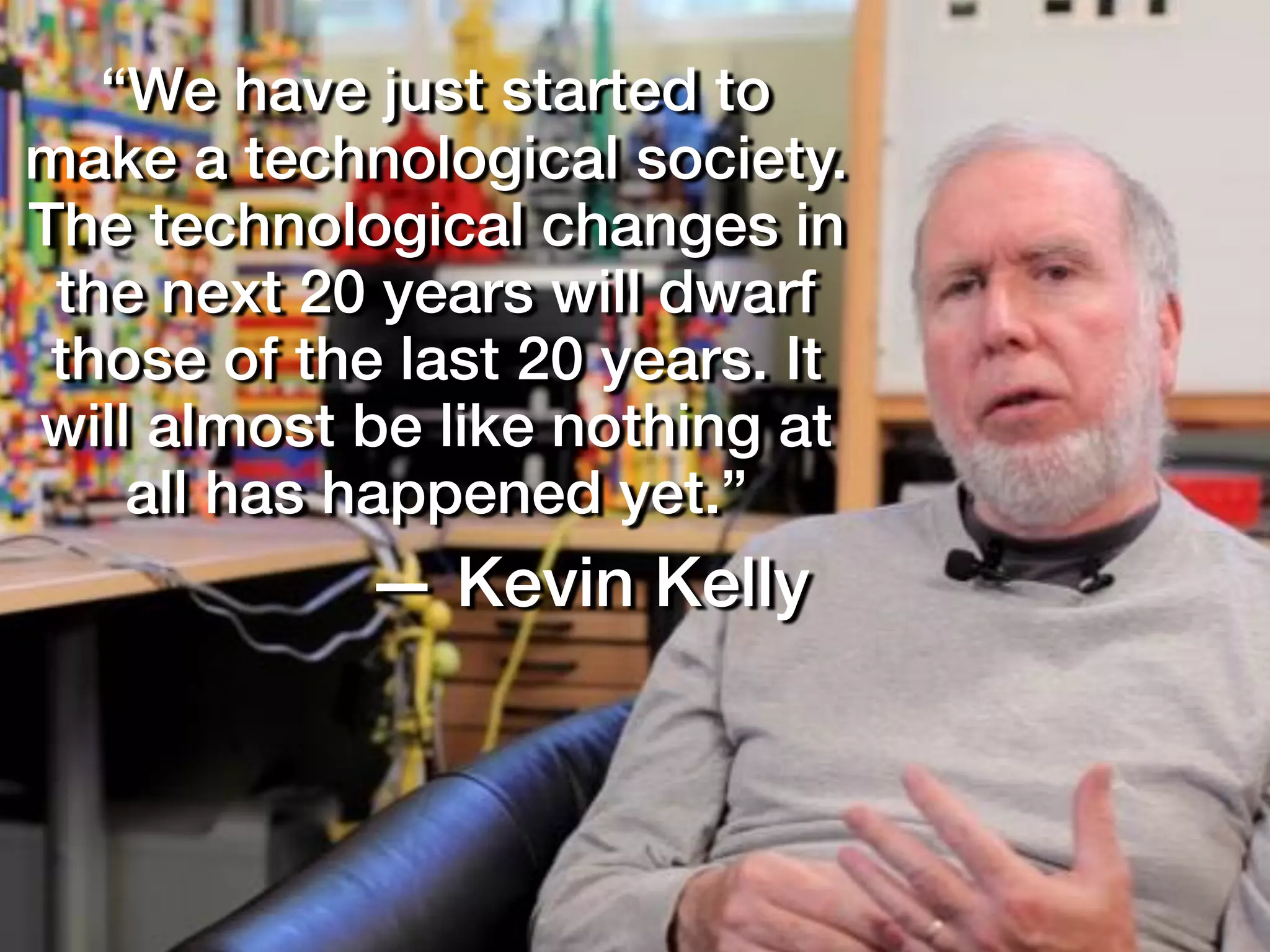 “We have just started to
make a technological society.
The technological changes in
the next 20 years will dwarf
those of the last 20 years. It
will almost be like nothing at
all has happened yet.”
— Kevin Kelly
 