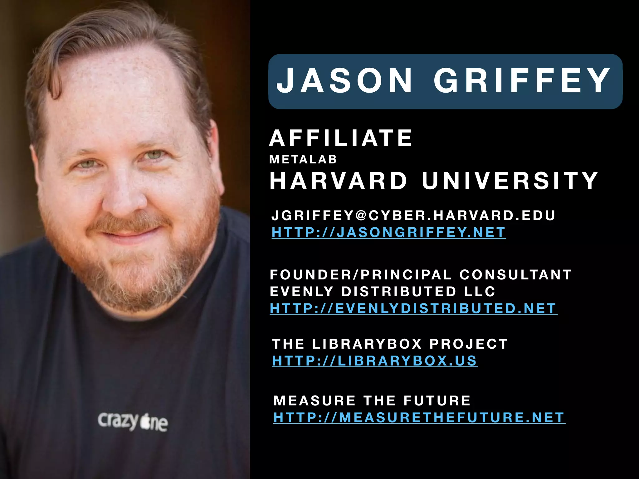 J A S O N G R I F F E Y
F O U N D E R / P R I N C I PA L C O N S U LTA N T
E V E N LY D I S T R I B U T E D L L C
H T T P : / / E V E N LY D I S T R I B U T E D . N E T
M E A S U R E T H E F U T U R E
H T T P : / / M E A S U R E T H E F U T U R E . N E T
A F F I L I AT E
M E TA L A B
H A RVA R D U N I V E R S I T Y
J G R I F F E Y @ C Y B E R . H A RVA R D . E D U
H T T P : / / J A S O N G R I F F E Y. N E T
T H E L I B R A RY B O X P R O J E C T
H T T P : / / L I B R A RY B O X . U S
 