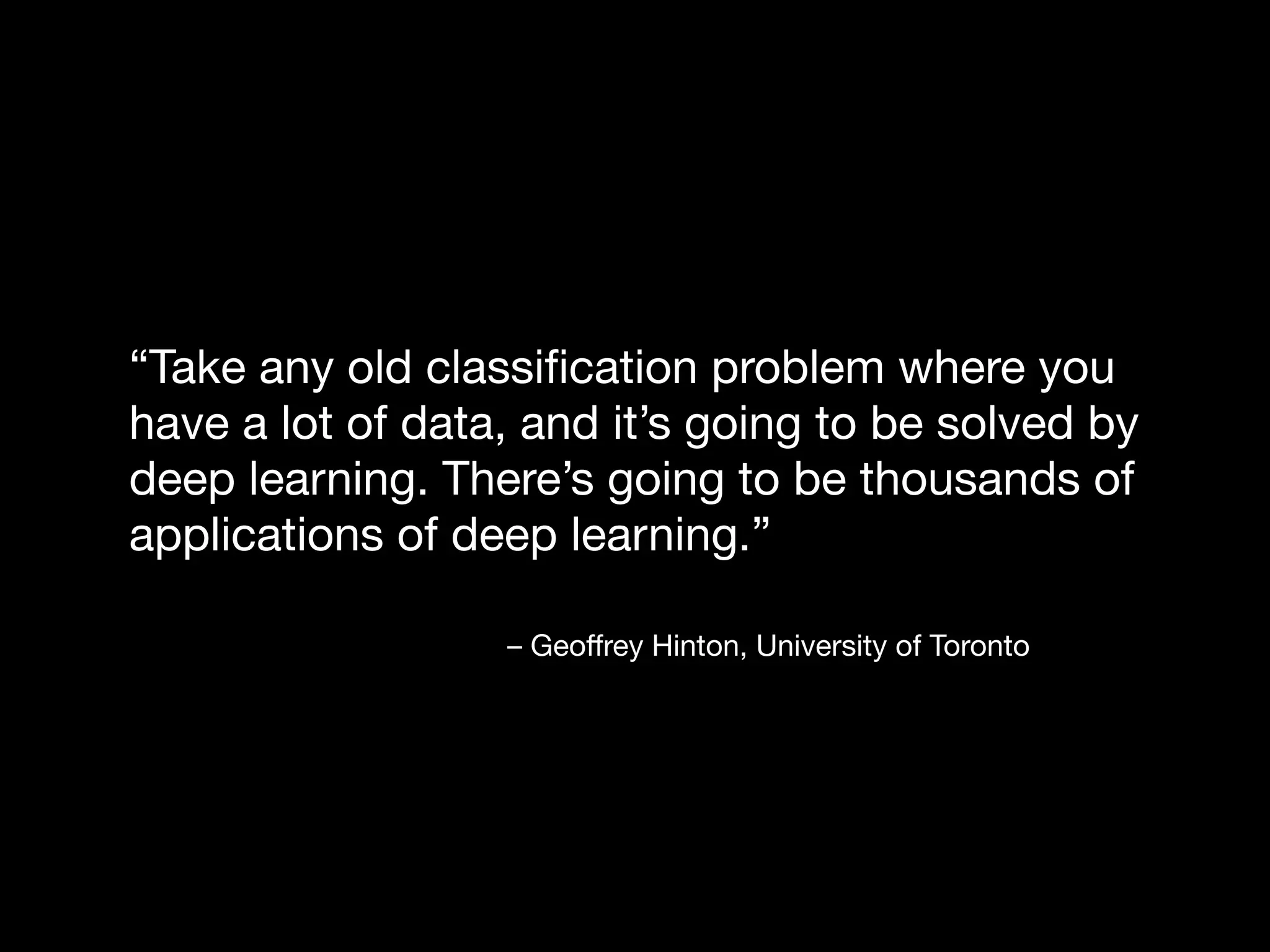 – Geoﬀrey Hinton, University of Toronto
“Take any old classiﬁcation problem where you
have a lot of data, and it’s going to be solved by
deep learning. There’s going to be thousands of
applications of deep learning.”
 