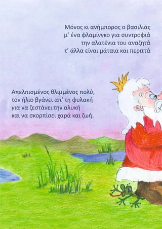 Μόνος κι ανήμπορος ο βασιλιάς
μ’ ένα φλαμίνγκο για συντροφιά
την αλατένια του αναζητά
τ’ άλλα είναι μάταια και περιττά
Απελπισμένος θλιμμένος πολύ,
τον ήλιο βγάνει απ’ τη φυλακή
για να ζεστάνει την αλυκή
και να σκορπίσει χαρά και ζωή.
 