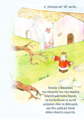 Άνοιξε ο βασιλιάς
την κλειστή του την καρδιά
πόρτες μάνταλα βαριά,
τα ξεκλείδωσε κι αυτά
μοίρασε όλα τα φλουριά,
και δεν μάζεψε ξανά
άλλα πλούτη περιττά.
κ΄ ύστερα απ’ όλ’ αυτά…
 