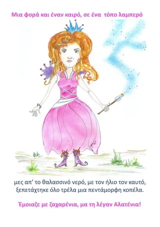 Μια φορά και έναν καιρό, σε ένα τόπο λαμπερό
μες απ’ το θαλασσινό νερό, με τον ήλιο τον καυτό,
ξεπετάχτηκε όλο τρέλα μια πεντάμορφη κοπέλα.
Έμοιαζε με ζαχαρένια, μα τη λέγαν Αλατένια!
 