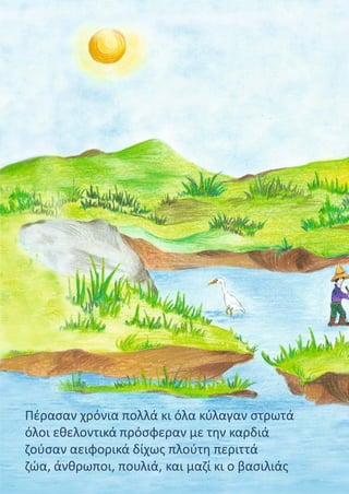 Πέρασαν χρόνια πολλά κι όλα κύλαγαν στρωτά
όλοι εθελοντικά πρόσφεραν με την καρδιά
ζούσαν αειφορικά δίχως πλούτη περιττά
ζώα, άνθρωποι, πουλιά, και μαζί κι ο βασιλιάς
 