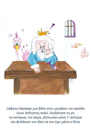 Ξάφνου λάσκαρε μια βίδα στου μεγάλου την κασίδα
έγινε άπληστος πολύ, λεηλάτησε τη γη
τα ποτάμια, τον αέρα, γλύτωσαν μόνο τ’ αστέρια
και φυλάκισε τον ήλιο να τον έχει μόνο ο ίδιος
 