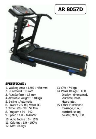 SPESIFIKASI :
1. Walking Area : 1260 x 450 mm 13. GW : 74 kgs
2. Run board : 16 mm 14. Panel Design : LCD
3. Run Surface : 1.8 mm Display, time,speed,
4. Alowable Weight : 140 kgs distance, heat,
5. Incline : Automatic Heart rate .
6. Power : 2.5 HP, Motor DC 15. Other Functions :
7. Time : 00 - 99 : 59 Min massage, run ,
8. Program : P1 - P12 dumbell, sit up,
9. Speed : 1.0 - 16km/hr twister, MP3, USB.
10. Auto Incline : 0 - 15%
11. Calories : 1.0 - 100%
12. NW : 66 kgs
AR 8057D
 