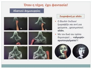 Όταν η τέχνη έχει φαντασία!
Αλατιού Δημιουργίες
                              Ζωγραφική με αλάτι
                           Ο Bashir Sultani
                            ζωγραφίζει και αντί για
                            χρώματα… χρησιμοποιεί
                            αλάτι.
                           Με τον δικό του τρόπο
                            δημιουργεί … «αλμυρά»
                            αριστουργήματα!!!
 