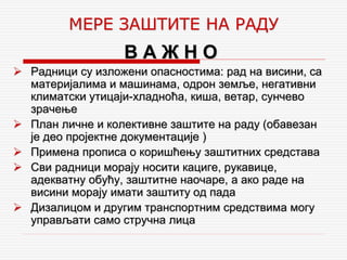 В А Ж Н О
 Радници су изложени опасностима: рад на висини, са
материјалима и машинама, одрон земље, негативни
климатски утицаји-хладноћа, киша, ветар, сунчево
зрачење
 План личне и колективне заштите на раду (обавезан
је део пројектне документације )
 Примена прописа о коришћењу заштитних средстава
 Сви радници морају носити кациге, рукавице,
адекватну обућу, заштитне наочаре, а ако раде на
висини морају имати заштиту од пада
 Дизалицом и другим транспортним средствима могу
управљати само стручна лица
МЕРЕ ЗАШТИТЕ НА РАДУ
 