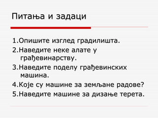 1.Опишите изглед градилишта.
2.Наведите неке алате у
грађевинарству.
3.Наведите поделу грађевинских
машина.
4.Које су машине за земљане радове?
5.Наведите машине за дизање терета.
Питања и задаци
 