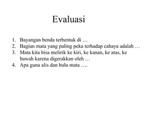 Evaluasi Bayangan benda terbentuk di … Bagian mata yang paling peka terhadap cahaya adalah … Mata kita bisa melirik ke kiri, ke kanan, ke atas, ke bawah karena digerakkan oleh … Apa guna alis dan bulu mata ….  