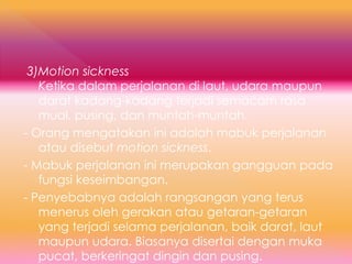 3)Motion sickness
Ketika dalam perjalanan di laut, udara maupun
darat kadang-kadang terjadi semacam rasa
mual, pusing, dan muntah-muntah.
- Orang mengatakan ini adalah mabuk perjalanan
atau disebut motion sickness.
- Mabuk perjalanan ini merupakan gangguan pada
fungsi keseimbangan.
- Penyebabnya adalah rangsangan yang terus
menerus oleh gerakan atau getaran-getaran
yang terjadi selama perjalanan, baik darat, laut
maupun udara. Biasanya disertai dengan muka
pucat, berkeringat dingin dan pusing.
 