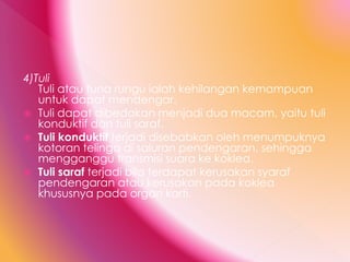 4)Tuli
Tuli atau tuna rungu ialah kehilangan kemampuan
untuk dapat mendengar.
 Tuli dapat dibedakan menjadi dua macam, yaitu tuli
konduktif dan tuli saraf.
 Tuli konduktif terjadi disebabkan oleh menumpuknya
kotoran telinga di saluran pendengaran, sehingga
mengganggu transmisi suara ke koklea.
 Tuli saraf terjadi bila terdapat kerusakan syaraf
pendengaran atau kerusakan pada koklea
khususnya pada organ korti.
 