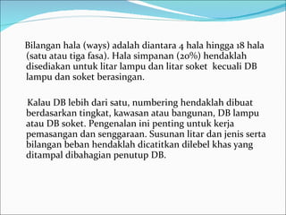 Bilangan hala (ways) adalah diantara 4 hala hingga 18 hala (satu atau tiga fasa). Hala simpanan (20%) hendaklah disediakan untuk litar lampu dan litar soket  kecuali DB lampu dan soket berasingan.  Kalau DB lebih dari satu, numbering hendaklah dibuat berdasarkan tingkat, kawasan atau bangunan, DB lampu  atau DB soket. Pengenalan ini penting untuk kerja pemasangan dan senggaraan. Susunan litar dan jenis serta bilangan beban hendaklah dicatitkan dilebel khas yang ditampal dibahagian penutup DB. 
