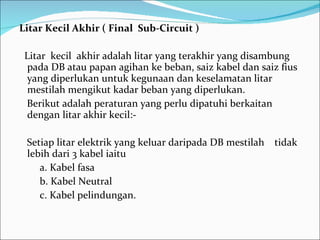 Litar Kecil Akhir ( Final  Sub-Circuit ) Litar  kecil  akhir adalah litar yang terakhir yang disambung pada DB atau papan agihan ke beban, saiz kabel dan saiz fius yang diperlukan untuk kegunaan dan keselamatan litar mestilah mengikut kadar beban yang diperlukan. Berikut adalah peraturan yang perlu dipatuhi berkaitan dengan litar akhir kecil:- Setiap litar elektrik yang keluar daripada DB mestilah  tidak lebih dari 3 kabel iaitu a. Kabel fasa b. Kabel Neutral c. Kabel pelindungan. 