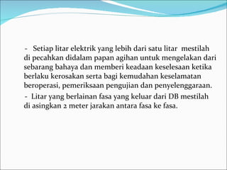 -  Setiap litar elektrik yang lebih dari satu litar  mestilah di pecahkan didalam papan agihan untuk mengelakan dari sebarang bahaya dan memberi keadaan keselesaan ketika berlaku kerosakan serta bagi kemudahan keselamatan beroperasi, pemeriksaan pengujian dan penyelenggaraan. -  Litar yang berlainan fasa yang keluar dari DB mestilah di asingkan 2 meter jarakan antara fasa ke fasa. 