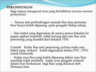 PERLINDUNGAN Bagi tujuan mengawal arus yang berlebihan (excess current protection) -  Semua alat perlindungan samada fius atau pemutus litar hanya boleh dipasang  pada pengalir hidup sahaja. -  Saiz kabel yang digunakan di antara punca bekalan ke papan agihan mestilah  tidak kurang dari saiz fius unit pemotong yang diambil dari bekalan TEN. Contoh:  Kadar fius unit pemotong 30Amp maka saiz kabel yang  terkecil  boleh digunakan 6mm2 PVC / PVC untuk Domestik -  Kadar arus fius yang boleh dipasang dalam satu litar mestilah tidak melebihi  kadar arus pengalir terkecil dalam litar berkenaan  bagi litar yang dikawal oleh  Pemutus litar. 
