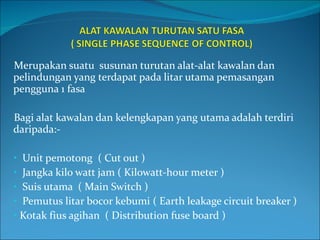 Merupakan suatu  susunan turutan alat-alat kawalan dan pelindungan yang terdapat pada litar utama pemasangan pengguna 1 fasa Bagi alat kawalan dan kelengkapan yang utama adalah terdiri daripada:- Unit pemotong  ( Cut out ) Jangka kilo watt jam ( Kilowatt-hour meter )  Suis utama  ( Main Switch ) Pemutus litar bocor kebumi ( Earth leakage circuit breaker ) Kotak fius agihan  ( Distribution fuse board ) 