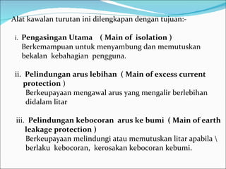 Alat kawalan turutan ini dilengkapan dengan tujuan:- i.  Pengasingan Utama  ( Main of  isolation ) Berkemampuan untuk menyambung dan memutuskan bekalan  kebahagian  pengguna. ii.  Pelindungan arus lebihan  ( Main of excess current  protection  ) Berkeupayaan mengawal arus yang mengalir berlebihan didalam litar iii.  Pelindungan kebocoran  arus ke bumi  ( Main of earth  leakage protection ) Berkeupayaan melindungi atau memutuskan litar apabila \ berlaku  kebocoran,  kerosakan kebocoran kebumi. 