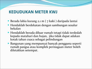 KEDUDUKAN METER KWJ Berada labia kurang 2.1 m ( 7 kaki ) daripada lantai  Hendaklah berdekatan dengan sambungan sesalur bekalan Hendaklah berada diluar rumah tetapi tidak terdedah kepada matahari dan hujan,  jika tidak dapat adakan kotak tahan cuaca sebagai pelindungan Bangunan yang mempunyai banyak pengguna seperti rumah pangsa atau komplek perniagaan meter boleh diletakkan setempat. 