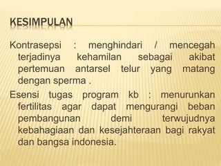 KESIMPULAN
Kontrasepsi : menghindari / mencegah
terjadinya kehamilan sebagai akibat
pertemuan antarsel telur yang matang
dengan sperma .
Esensi tugas program kb : menurunkan
fertilitas agar dapat mengurangi beban
pembangunan demi terwujudnya
kebahagiaan dan kesejahteraan bagi rakyat
dan bangsa indonesia.
 