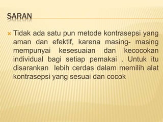 SARAN
 Tidak ada satu pun metode kontrasepsi yang
aman dan efektif, karena masing- masing
mempunyai kesesuaian dan kecocokan
individual bagi setiap pemakai . Untuk itu
disarankan lebih cerdas dalam memilih alat
kontrasepsi yang sesuai dan cocok
 