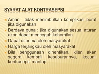 SYARAT ALAT KONTRASEPSI
 Aman : tidak menimbulkan komplikasi berat
jika digunakan
 Berdaya guna : jika digunakan sesuai aturan
akan dapat mencegah kehamilan
 Dapat diterima oleh masyarakat
 Harga terjangkau oleh masyarakat
 Bila penggunaan dihentikan, klien akan
segera kembali kesuburannya, kecuali
kontrasepsi mantap .
 
