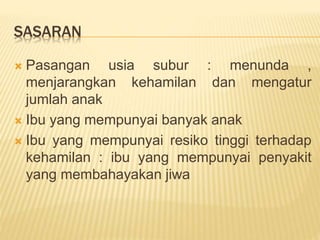 SASARAN
 Pasangan usia subur : menunda ,
menjarangkan kehamilan dan mengatur
jumlah anak
 Ibu yang mempunyai banyak anak
 Ibu yang mempunyai resiko tinggi terhadap
kehamilan : ibu yang mempunyai penyakit
yang membahayakan jiwa
 