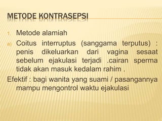 METODE KONTRASEPSI
1. Metode alamiah
a) Coitus interruptus (sanggama terputus) :
penis dikeluarkan dari vagina sesaat
sebelum ejakulasi terjadi .cairan sperma
tidak akan masuk kedalam rahim .
Efektif : bagi wanita yang suami / pasangannya
mampu mengontrol waktu ejakulasi
 
