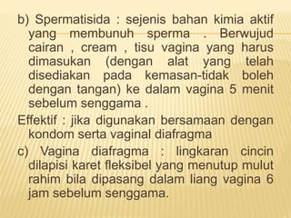 b) Spermatisida : sejenis bahan kimia aktif
yang membunuh sperma . Berwujud
cairan , cream , tisu vagina yang harus
dimasukan (dengan alat yang telah
disediakan pada kemasan-tidak boleh
dengan tangan) ke dalam vagina 5 menit
sebelum senggama .
Effektif : jika digunakan bersamaan dengan
kondom serta vaginal diafragma
c) Vagina diafragma : lingkaran cincin
dilapisi karet fleksibel yang menutup mulut
rahim bila dipasang dalam liang vagina 6
jam sebelum senggama.
 