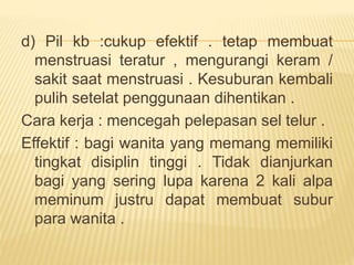d) Pil kb :cukup efektif . tetap membuat
menstruasi teratur , mengurangi keram /
sakit saat menstruasi . Kesuburan kembali
pulih setelat penggunaan dihentikan .
Cara kerja : mencegah pelepasan sel telur .
Effektif : bagi wanita yang memang memiliki
tingkat disiplin tinggi . Tidak dianjurkan
bagi yang sering lupa karena 2 kali alpa
meminum justru dapat membuat subur
para wanita .
 