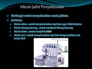 Mesin Jahit Penyelesaian
 Berfungsi untuk menyelesaikan suatu jahitan.
 Jenisnya:
 Mesin obras : untuk menyelesaiakan tepi kain agar tidak bertiras
 Mesin lubang kancing : untuk membuat lubang kancing
 Mesin kelim : untuk menjahit kelim
 Mesin neci : untuk menyelesaikan tepi kain dengan jahitan tepi
yang rapat
 