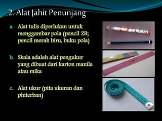 2. Alat JahitPenunjang
a. Alat tulis diperlukan untuk
menggambar pola (pencil 2B;
pencil merah biru, buku pola)
b. Skala adalah alat pengukur
yang dibuat dari karton manila
atau mika
c. Alat ukur (pita ukuran dan
phiterban)
 