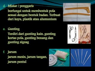 d. Mistar / penggaris
berfungsi untuk membentuk pola
sesuai dengan bentuk badan. Terbuat
dari kayu, plastik atau alumunium
e. Gunting
Terdiri dari gunting kain, gunting
kertas pola, gunting benang dan
gunting zigzag
f. Jarum
jarum mesin, jarum tangan,
jarum pentul
 