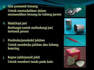 g. Alat pemasuk benang
Untuk memudahkan dalam
memasukkan benang ke lubang jarum
h. Bidal/topi jari
Berfungsi untuk melindungi jari
tertusuk jarum
i. Pembuka/pendedel jahitan
Untuk membuka jahitan dan lubang
kancing
j. Kapur jahit/pensil jahit
Untuk memberi tanda pada kain
 
