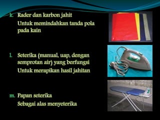 k. Rader dan karbon jahit
Untuk memindahkan tanda pola
pada kain
l. Seterika (manual, uap, dengan
semprotan air) yang berfungsi
Untuk merapikan hasil jahitan
m. Papan seterika
Sebagai alas menyeterika
 