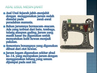  Asal Usul Sejarah jahit-menjahit
dengan menggunakan jarum sudah
dimulai pada awal-awal
peradaban manusia.
 Bahan jarumnya bermacam-macam.
Ada yang terbuat dari batu, tembaga,
tulang ataupun gading. Jarum yang
masih kasar itu digunakan untuk
menyatukan kulit hewan menjadi
pakaian.
 Sementara benangnya yang digunakan
dibuat dari otot hewan.
 Jarum logam digunakan sekitar abad
ke-14, yang merupakan jarum dengan
menggunakan lubang yang umum
dijumpai pada saat ini.
 