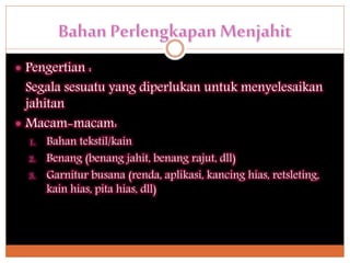  Pengertian :
Segala sesuatu yang diperlukan untuk menyelesaikan
jahitan
 Macam-macam:
1. Bahan tekstil/kain
2. Benang (benang jahit, benang rajut, dll)
3. Garnitur busana (renda, aplikasi, kancing hias, retsleting,
kain hias, pita hias, dll)
 