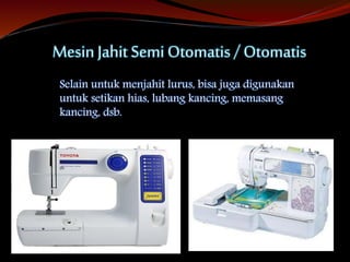 Mesin Jahit Semi Otomatis / Otomatis
Selain untuk menjahit lurus, bisa juga digunakan
untuk setikan hias, lubang kancing, memasang
kancing, dsb.
 