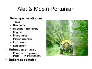 Alat & Mesin Pertanian
•

Beberapa peristilahan :
–
–
–
–
–
–
–
–

Tools
Handtools
Machine - machinery
Engine
Prime mover
Power machine
Instrument
Equipment

• Hubungan antara :
– P.mover ---power
trans----- Instrument.

• Beberapa contoh :

 