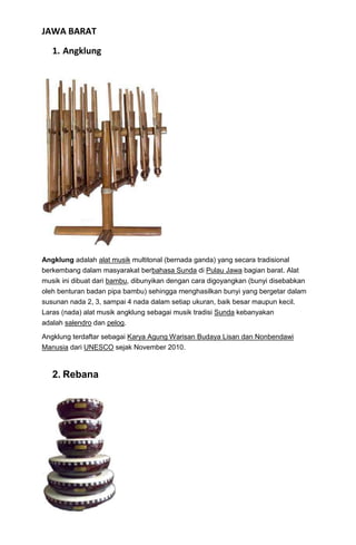 JAWA BARAT
   1. Angklung




Angklung adalah alat musik multitonal (bernada ganda) yang secara tradisional
berkembang dalam masyarakat berbahasa Sunda di Pulau Jawa bagian barat. Alat
musik ini dibuat dari bambu, dibunyikan dengan cara digoyangkan (bunyi disebabkan
oleh benturan badan pipa bambu) sehingga menghasilkan bunyi yang bergetar dalam
susunan nada 2, 3, sampai 4 nada dalam setiap ukuran, baik besar maupun kecil.
Laras (nada) alat musik angklung sebagai musik tradisi Sunda kebanyakan
adalah salendro dan pelog.

Angklung terdaftar sebagai Karya Agung Warisan Budaya Lisan dan Nonbendawi
Manusia dari UNESCO sejak November 2010.



   2. Rebana
 