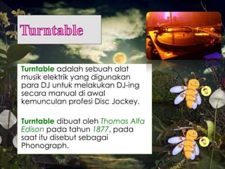 Turntable adalah sebuah alat
musik elektrik yang digunakan
para DJ untuk melakukan DJ-ing
secara manual di awal
kemunculan profesi Disc Jockey.
Turntable dibuat oleh Thomas Alfa
Edison pada tahun 1877, pada
saat itu disebut sebagai
Phonograph.
 