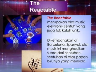 The Reactable
merupakan alat musik
elektronik sentuh yang
juga tak kalah unik.
Dikembangkan di
Barcelona, Spanyol, alat
musik ini menghasilkan
suara dari sentuhan-
sentuhan di atas papan
birunya yang menyala.
 