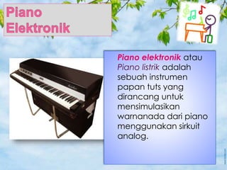 Piano elektronik atau
Piano listrik adalah
sebuah instrumen
papan tuts yang
dirancang untuk
mensimulasikan
warnanada dari piano
menggunakan sirkuit
analog.
 