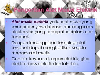  Alat musik elektrik yaitu alat musik yang
sumber bunyinya berasal dari rangkaian
elektronika yang terdapat di dalam alat
tersebut.
 Dengan kecanggihan teknologi alat
tersebut dapat menghasilkan segala
macam alat musik.
 Contoh: keyboard, organ elektrik, gitar
elektrik, bass elektrik dan lain-lain.
 