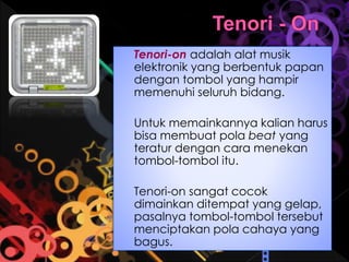 Tenori-on adalah alat musik
elektronik yang berbentuk papan
dengan tombol yang hampir
memenuhi seluruh bidang.
Untuk memainkannya kalian harus
bisa membuat pola beat yang
teratur dengan cara menekan
tombol-tombol itu.
Tenori-on sangat cocok
dimainkan ditempat yang gelap,
pasalnya tombol-tombol tersebut
menciptakan pola cahaya yang
bagus.
 