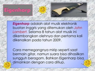Eigenharp adalah alat musik elektronik
buatan Inggris yang ditemukan oleh John
Lambert. Selama 8 tahun alat musik ini
dikembangkan olehnya dan pertama kali
dikenalkan pada tahun 2009.
Cara memegangnya mirip seperti saat
bermain gitar, namun suara bisa dihasilkan
sungguh beragam. Bahkan Eigenharp bisa
dimainkan dengan cara ditiup.
 