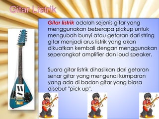 Gitar listrik adalah sejenis gitar yang
menggunakan beberapa pickup untuk
mengubah bunyi atau getaran dari string
gitar menjadi arus listrik yang akan
dikuatkan kembali dengan menggunakan
seperangkat amplifier dan loud speaker.
Suara gitar listrik dihasilkan dari getaran
senar gitar yang mengenai kumparan
yang ada di badan gitar yang biasa
disebut "pick up".
 