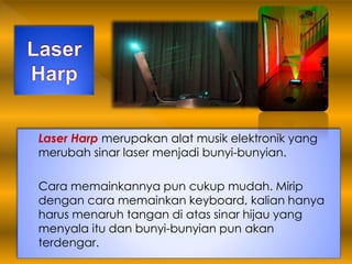 Laser Harp merupakan alat musik elektronik yang
merubah sinar laser menjadi bunyi-bunyian.
Cara memainkannya pun cukup mudah. Mirip
dengan cara memainkan keyboard, kalian hanya
harus menaruh tangan di atas sinar hijau yang
menyala itu dan bunyi-bunyian pun akan
terdengar.
 