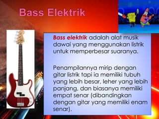 Bass elektrik adalah alat musik
dawai yang menggunakan listrik
untuk memperbesar suaranya.
Penampilannya mirip dengan
gitar listrik tapi ia memiliki tubuh
yang lebih besar, leher yang lebih
panjang, dan biasanya memiliki
empat senar (dibandingkan
dengan gitar yang memiliki enam
senar).
 